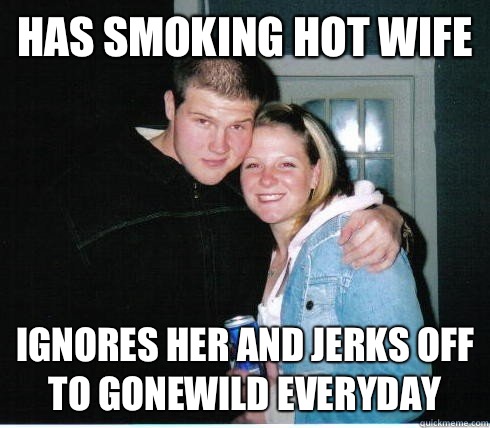 Has smoking hot wife Ignores her and jerks off to gonewild everyday - Has smoking hot wife Ignores her and jerks off to gonewild everyday  Scumbag Husband