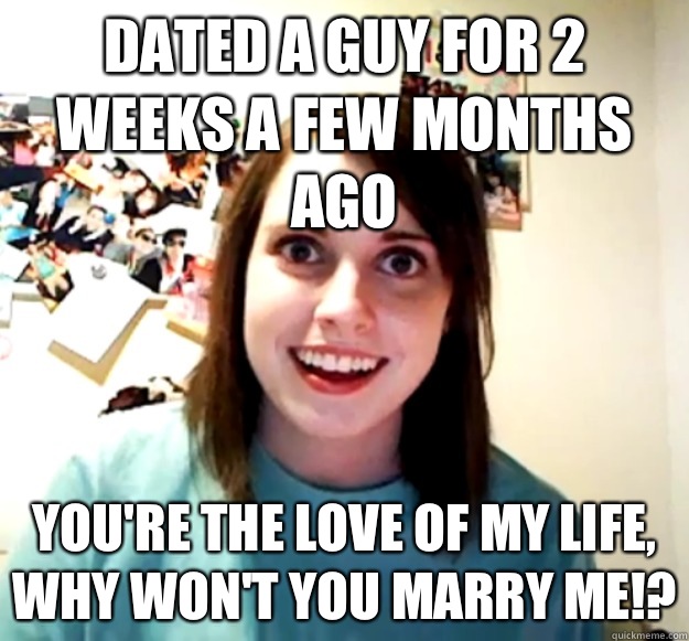 Dated a guy for 2 weeks a few months ago You're the love of my life, why won't you marry me!?  Overly Attached Girlfriend
