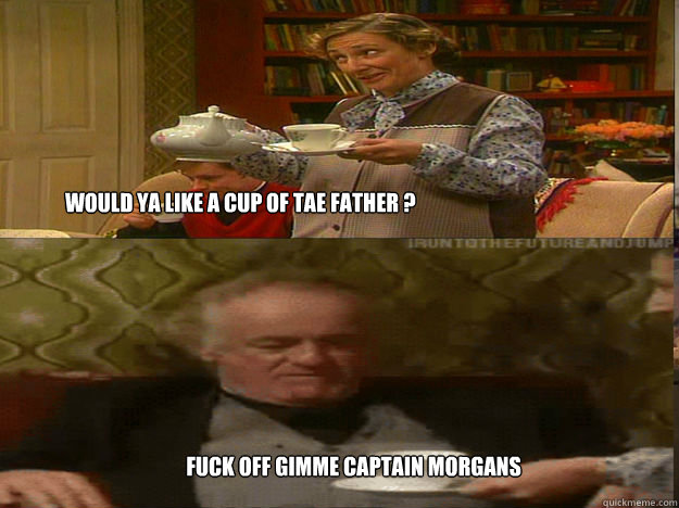 WOULD YA LIKE A CUP OF TAE FATHER ?  FUCK OFF gimme Captain Morgans  