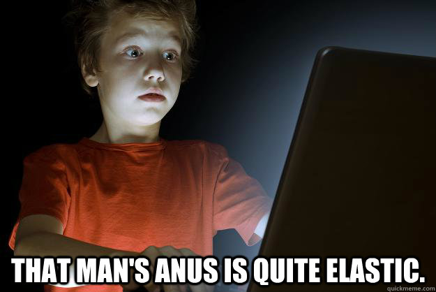 That man's anus is quite elastic.  scared first day on the internet kid