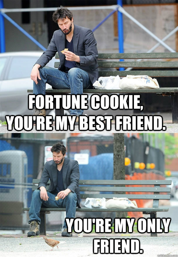 Fortune Cookie, you're my best friend. You're my only friend.  Sad Keanu