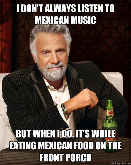 I don't always listen to Mexican music but when I do, it's while eating Mexican food on the front porch  Dos Equis man