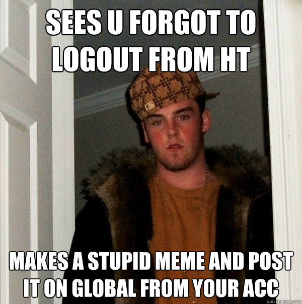 sees u forgot to logout from ht makes a stupid meme and post it on global from your acc  Scumbag Steve