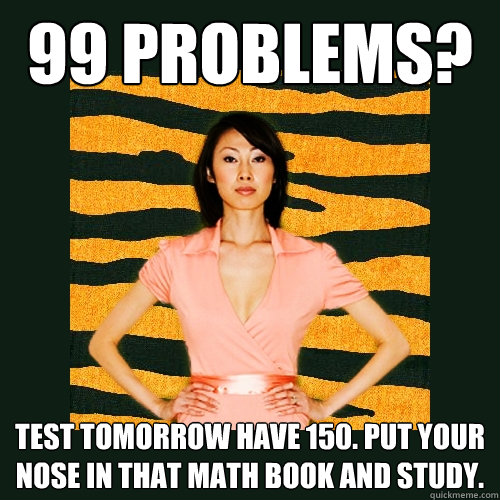 99 Problems? Test tomorrow have 150. Put your nose in that math book and study.  Tiger Mom