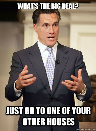 What's the big deal? Just go to one of your other houses  Relatable Romney