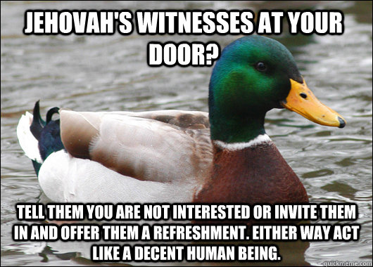 Jehovah's Witnesses at your door?  Tell them you are not interested or invite them in and offer them a refreshment. Either way act like a decent human being.  Actual Advice Mallard