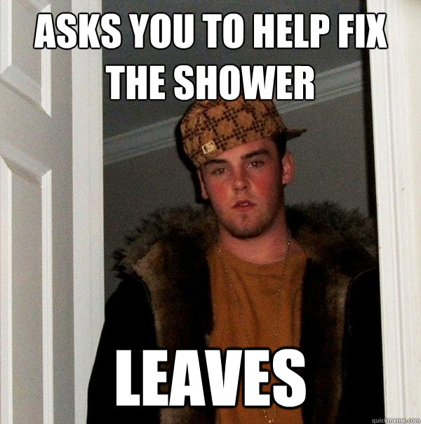 Asks you to help fix the shower leaves  Scumbag Steve
