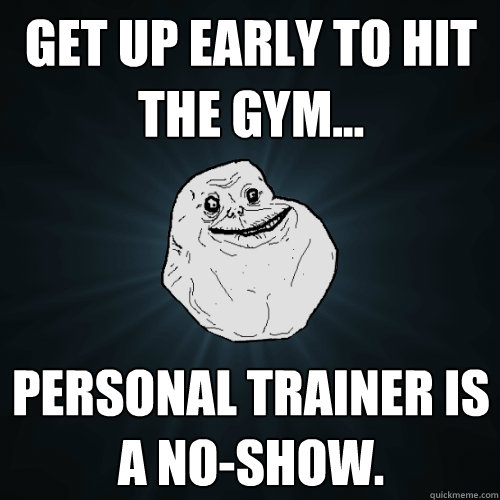 Get up early to hit the gym... Personal trainer is a no-show.   Forever Alone