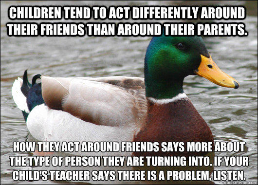 children tend to act differently around their friends than around their parents. how they act around friends says more about the type of person they are turning into. if your child's teacher says there is a problem, listen.  Actual Advice Mallard
