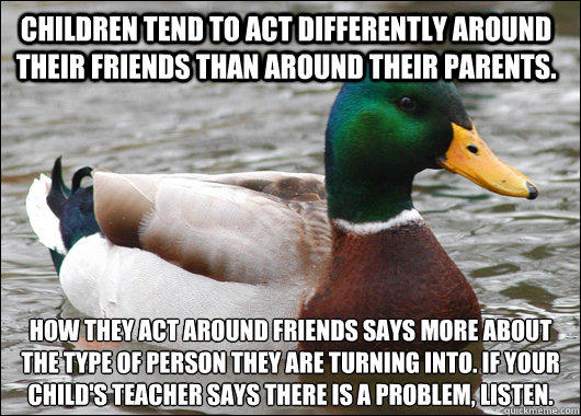 children tend to act differently around their friends than around their parents. how they act around friends says more about the type of person they are turning into. if your child's teacher says there is a problem, listen. - children tend to act differently around their friends than around their parents. how they act around friends says more about the type of person they are turning into. if your child's teacher says there is a problem, listen.  Actual Advice Mallard