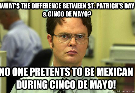 What's the difference between St. Patrick's Day & Cinco De Mayo? No one pretents to be Mexican during Cinco De Mayo!  Schrute