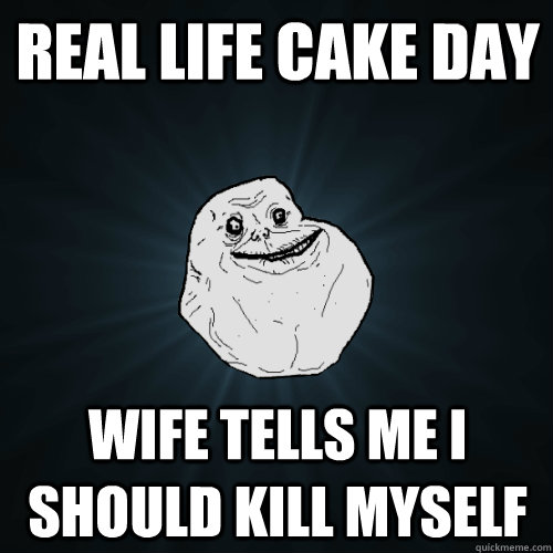 Real life cake day Wife tells me I should kill myself  Forever Alone