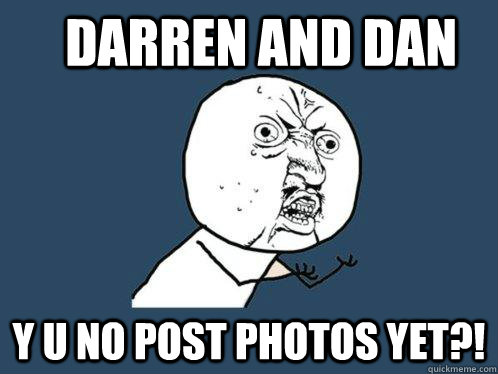Darren And dan y u no post photos yet?!  Y U No
