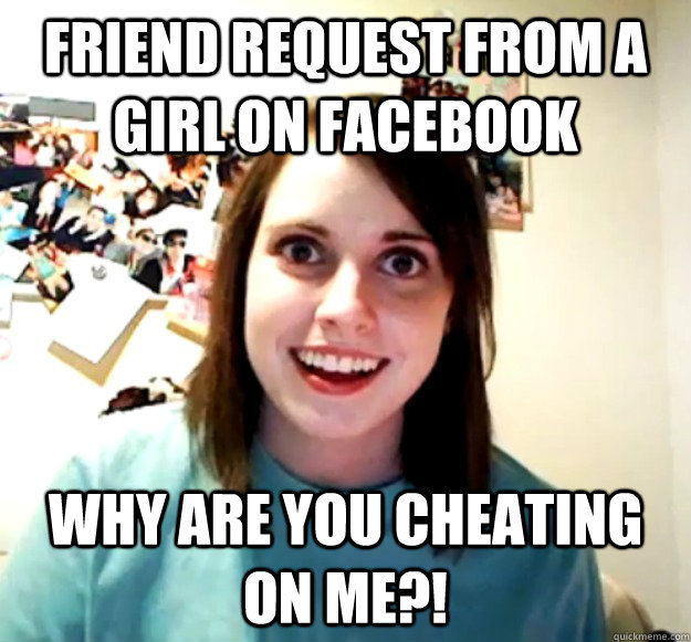 Friend request from a girl on facebook Why are you cheating on me?!  Overly Attached Girlfriend