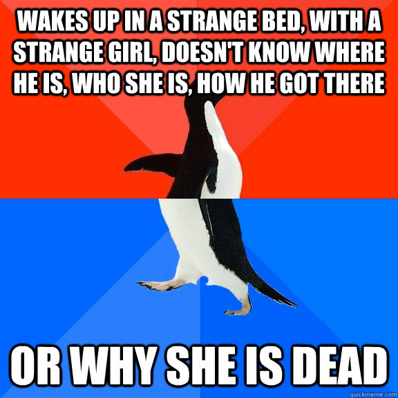 wakes up in a strange bed, with a strange girl, doesn't know where he is, who she is, how he got there or why she is dead  Socially Awesome Awkward Penguin