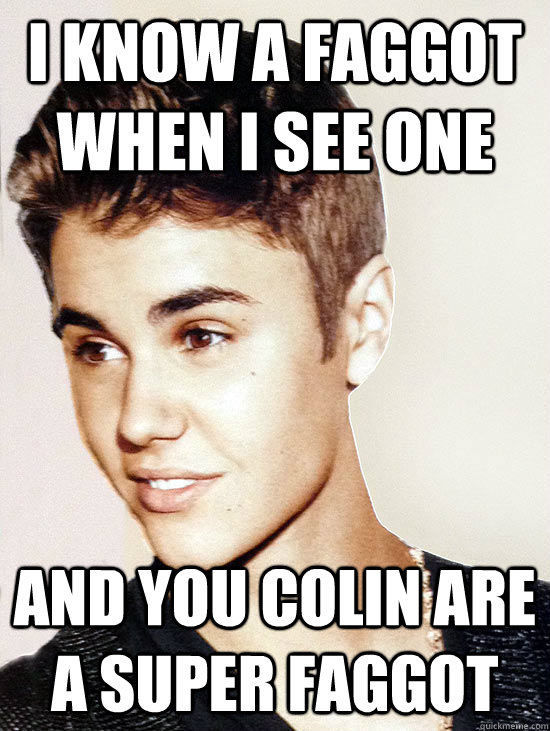 I know a faggot when I see one and you colin are a super faggot - I know a faggot when I see one and you colin are a super faggot  Justin Bieber hits puberty
