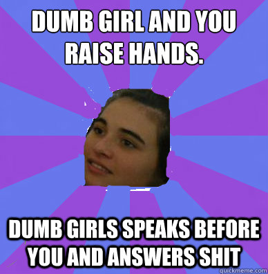 dumb girl and you raise hands.
 dumb girls speaks before you and answers shit - dumb girl and you raise hands.
 dumb girls speaks before you and answers shit  thats regular in my life