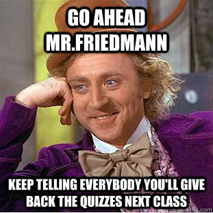 go ahead mr.friedmann keep telling everybody you'll give back the quizzes next class  Condescending Wonka