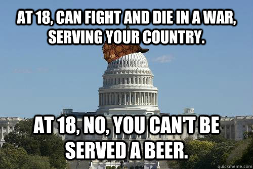 At 18, can fight and die in a war, serving your country. At 18, no, you can't be served a beer. - At 18, can fight and die in a war, serving your country. At 18, no, you can't be served a beer.  Scumbag Government