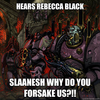 Hears Rebecca Black slaanesh why do you forsake us?!!  noise marine