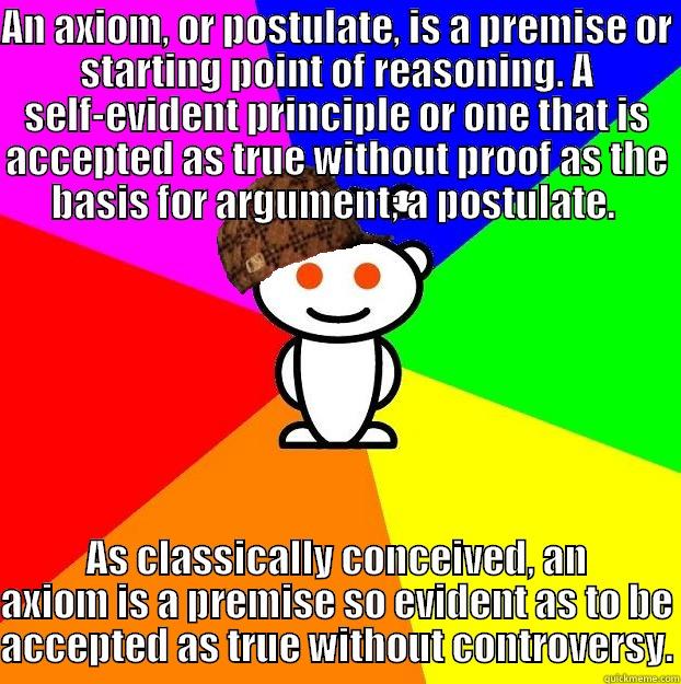AN AXIOM, OR POSTULATE, IS A PREMISE OR STARTING POINT OF REASONING. A SELF-EVIDENT PRINCIPLE OR ONE THAT IS ACCEPTED AS TRUE WITHOUT PROOF AS THE BASIS FOR ARGUMENT; A POSTULATE.  AS CLASSICALLY CONCEIVED, AN AXIOM IS A PREMISE SO EVIDENT AS TO BE ACCEPTED AS TRUE WITHOUT CONTROVERSY. Scumbag Redditor