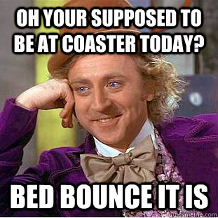 Oh your supposed to be at coaster today? Bed Bounce it is  Condescending Wonka