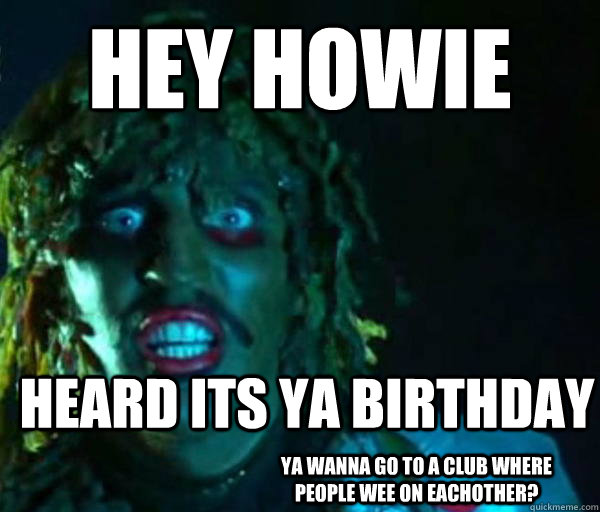 Hey howie HEARD ITS YA BIRTHDAY YA WANNA GO TO A CLUB WHERE PEOPLE WEE ON EACHOTHER?  Good guy old greg