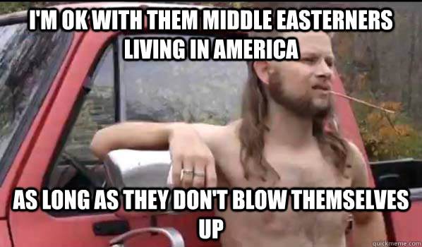 I'm ok with them middle easterners living in America as long as they don't blow themselves up  Almost Politically Correct Redneck