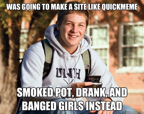 was going to make a site like quickmeme smoked pot, drank, and banged girls instead  College Freshman