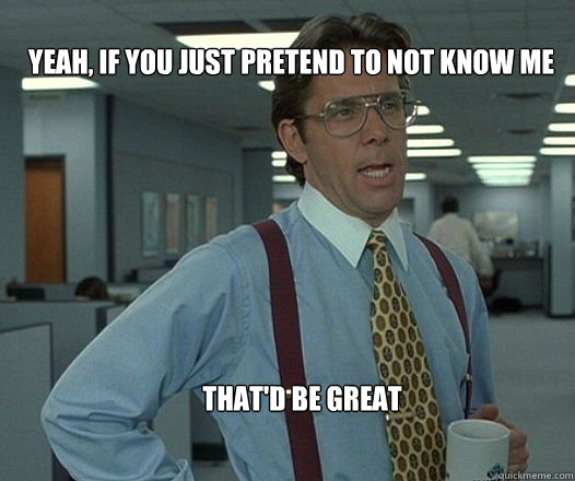 Yeah, if you just pretend to not know me  that'd be great  - Yeah, if you just pretend to not know me  that'd be great   Scumbag boss