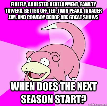 Firefly, Arrested Development, Fawlty Towers, Better Off Ted, Twin Peaks, Invader Zim, and Cowboy Bebop are great shows When does the next season start?  Slowpoke
