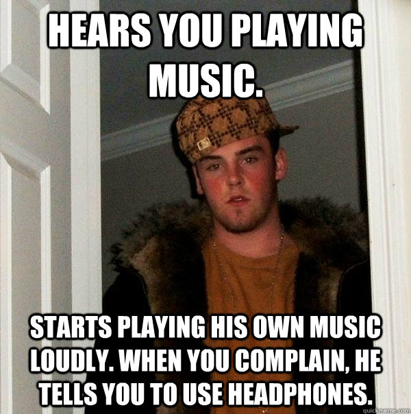 Hears you playing music. Starts playing his own music  loudly. When you complain, he tells you to use headphones.  Scumbag Steve