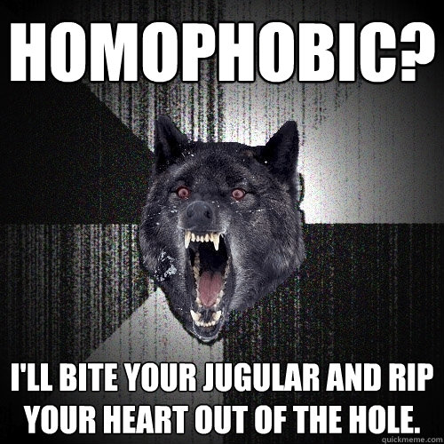 Homophobic? I'll bite your jugular and rip your heart out of the hole.  Insanity Wolf