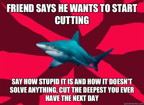 Friend says he wants to start cutting Say how stupid it is and how it doesn't solve anything, cut the deepest you ever have the next day  Self-Injury Shark