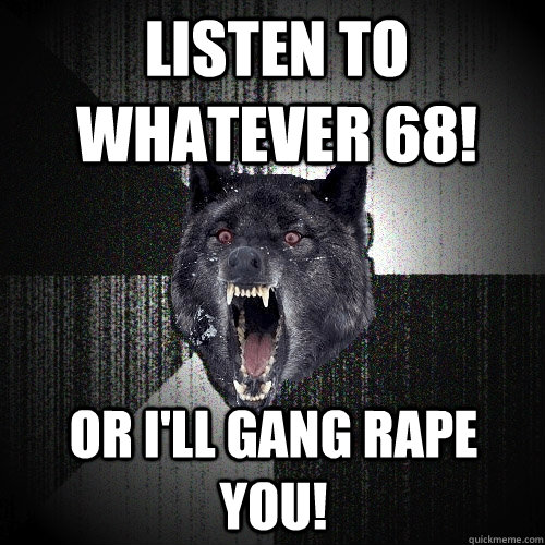 listen to whatever 68! Or i'll gang rape you!  Insanity Wolf