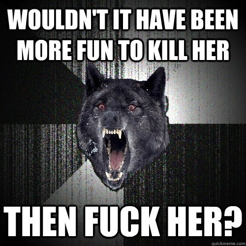 Wouldn't it have been more fun to kill her then fuck her? - Wouldn't it have been more fun to kill her then fuck her?  Insanity Wolf