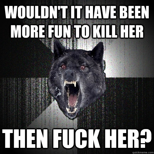 Wouldn't it have been more fun to kill her then fuck her?  Insanity Wolf