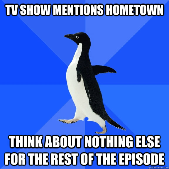 TV show mentions hometown Think about nothing else for the rest of the episode  Socially Awkward Penguin
