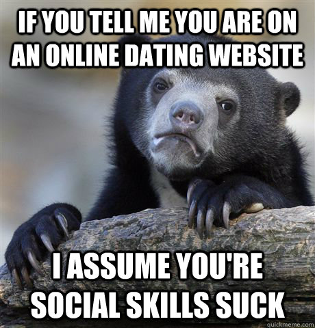If you tell me you are on an online dating website I assume you're social skills suck  Confession Bear