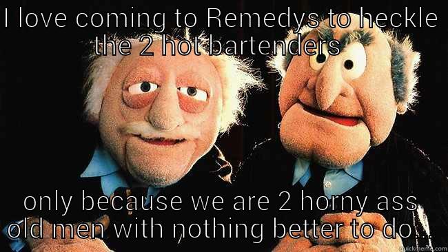 I LOVE COMING TO REMEDYS TO HECKLE THE 2 HOT BARTENDERS  ONLY BECAUSE WE ARE 2 HORNY ASS OLD MEN WITH NOTHING BETTER TO DO... Misc