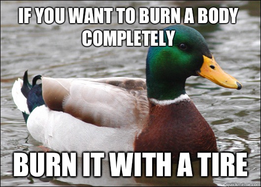 If you want to burn a body completely  burn it with a tire   Actual Advice Mallard