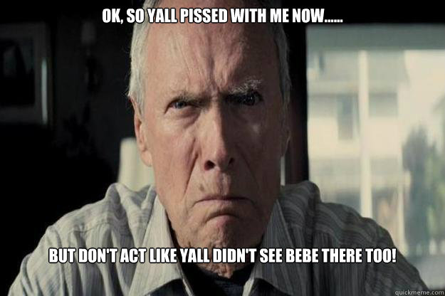 OK, SO YALL PISSED WITH ME NOW...... BUT DON'T ACT LIKE YALL DIDN'T SEE BEBE THERE TOO!  Angry Clint Eastwood