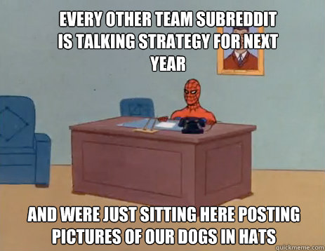 Every other team subreddit is talking strategy for next year and were just sitting here posting pictures of our dogs in hats  masturbating spiderman