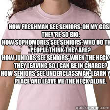How Freshman see Seniors-Oh my gosh they're so big.
How Sophomores see Seniors-Who do these people think they are?
How Juniors see Seniors-When the heck are they leaving so I can be in charge?
How Seniors see underclassman-Learn your place and leave me th  seniors