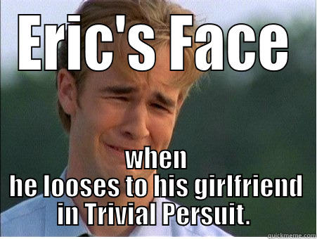 Persuit Fail - ERIC'S FACE WHEN HE LOOSES TO HIS GIRLFRIEND IN TRIVIAL PERSUIT.  1990s Problems