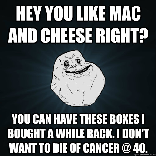 hey you like mac and cheese right? you can have these boxes i bought a while back. i don't want to die of cancer @ 40. - hey you like mac and cheese right? you can have these boxes i bought a while back. i don't want to die of cancer @ 40.  Forever Alone