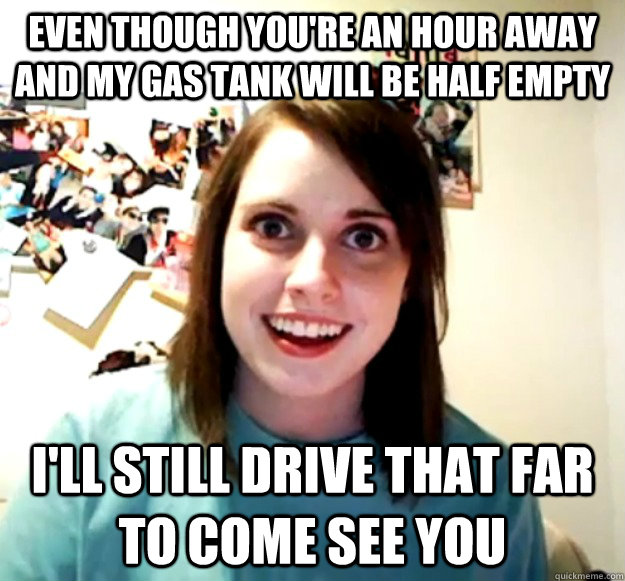 Even though you're an hour away and my gas tank will be half empty i'll still drive that far to come see you - Even though you're an hour away and my gas tank will be half empty i'll still drive that far to come see you  Overly Attached Girlfriend