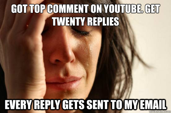 got top comment on youtube. get twenty replies every reply gets sent to my email  First World Problems