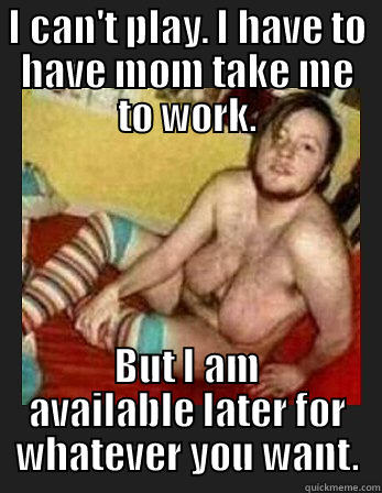 I CAN'T PLAY. I HAVE TO HAVE MOM TAKE ME TO WORK. BUT I AM AVAILABLE LATER FOR WHATEVER YOU WANT. Misc