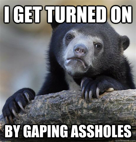 I get turned on by gaping assholes  Confession Bear